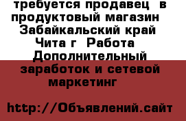 требуется продавец  в продуктовый магазин - Забайкальский край, Чита г. Работа » Дополнительный заработок и сетевой маркетинг   